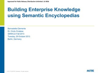 Approved for Public Release; Distribution Unlimited. 13-3656

Building Enterprise Knowledge
using Semantic Encyclopedias
Bernadette Clemente
Dr. Cindy Cicalese
SMWCon Fall 2013
Tuesday, 29 October 2013
Berlin, Germany

© 2013 The MITRE Corporation. All rights reserved.

 