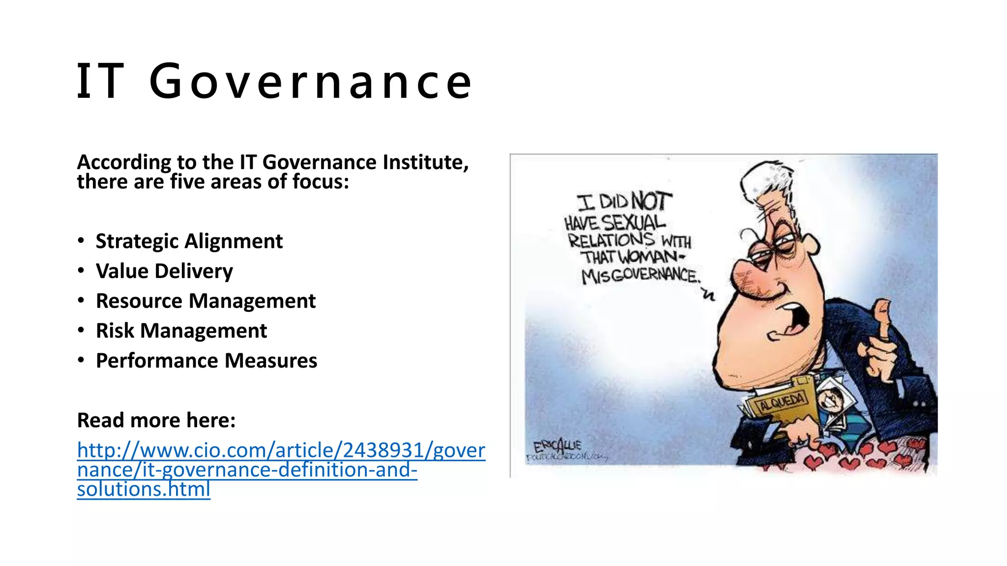 IT Governance
According to the IT Governance Institute,
there are five areas of focus:
• Strategic Alignment
• Value Delivery
• Resource Management
• Risk Management
• Performance Measures
Read more here:
http://www.cio.com/article/2438931/gover
nance/it-governance-definition-and-
solutions.html
 