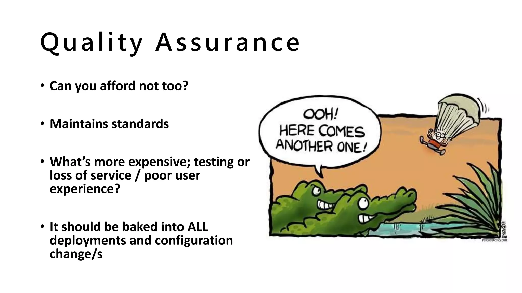 Quality Assurance
• Can you afford not too?
• Maintains standards
• What’s more expensive; testing or
loss of service / poor user
experience?
• It should be baked into ALL
deployments and configuration
change/s
 