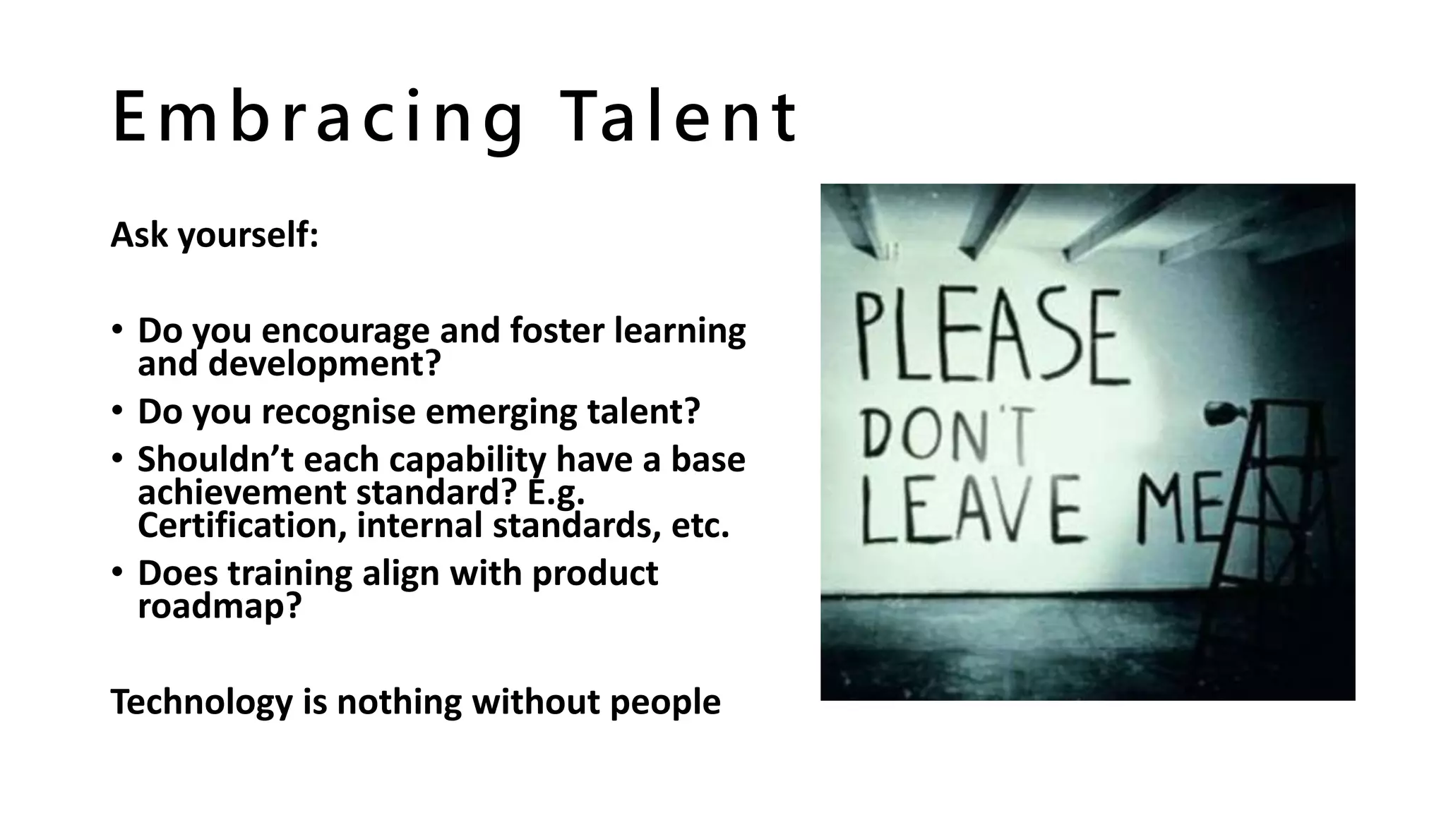 Embracing Talent
Ask yourself:
• Do you encourage and foster learning
and development?
• Do you recognise emerging talent?
• Shouldn’t each capability have a base
achievement standard? E.g.
Certification, internal standards, etc.
• Does training align with product
roadmap?
Technology is nothing without people
 
