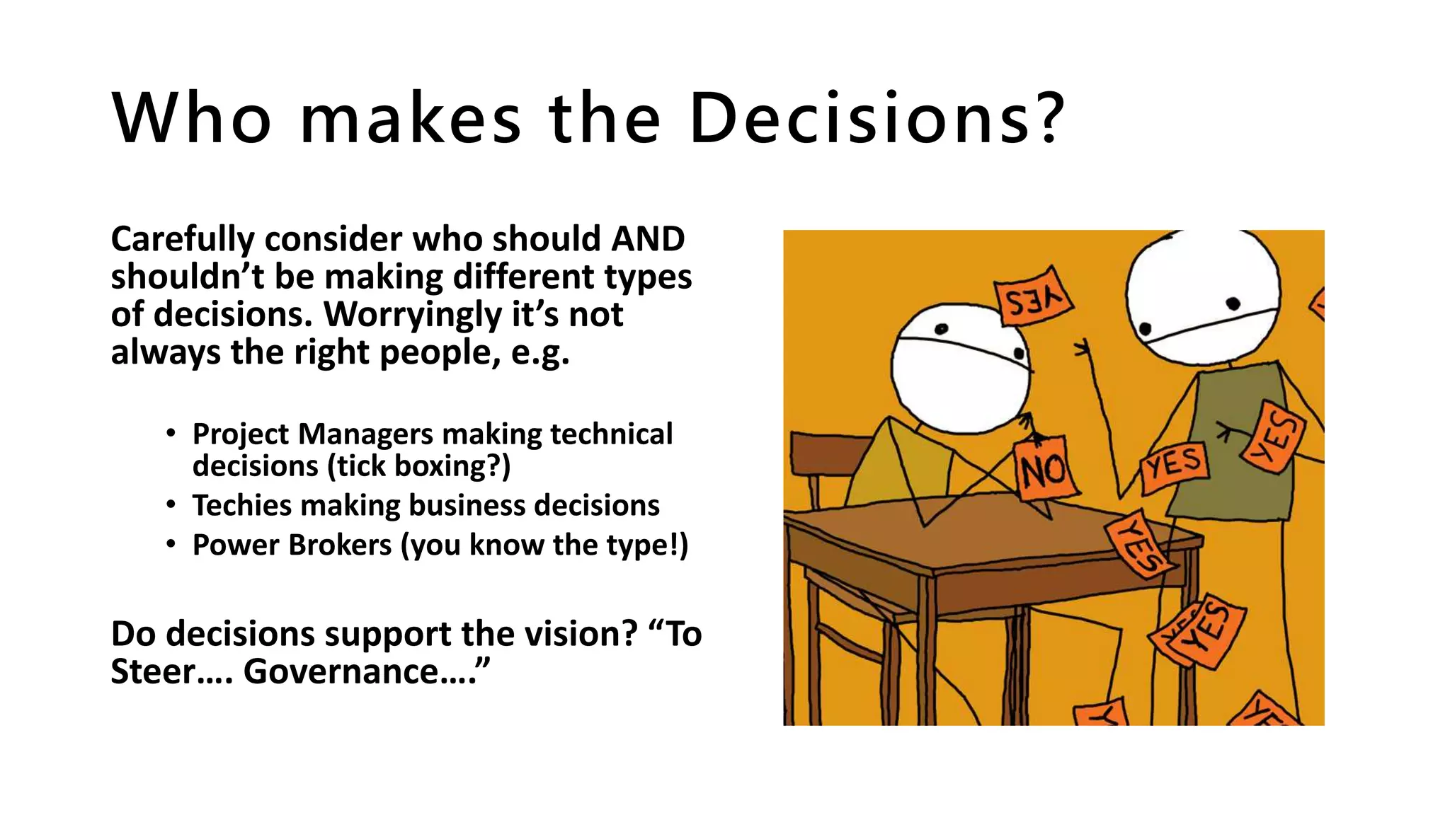 Who makes the Decisions?
Carefully consider who should AND
shouldn’t be making different types
of decisions. Worryingly it’s not
always the right people, e.g.
• Project Managers making technical
decisions (tick boxing?)
• Techies making business decisions
• Power Brokers (you know the type!)
Do decisions support the vision? “To
Steer…. Governance….”
 