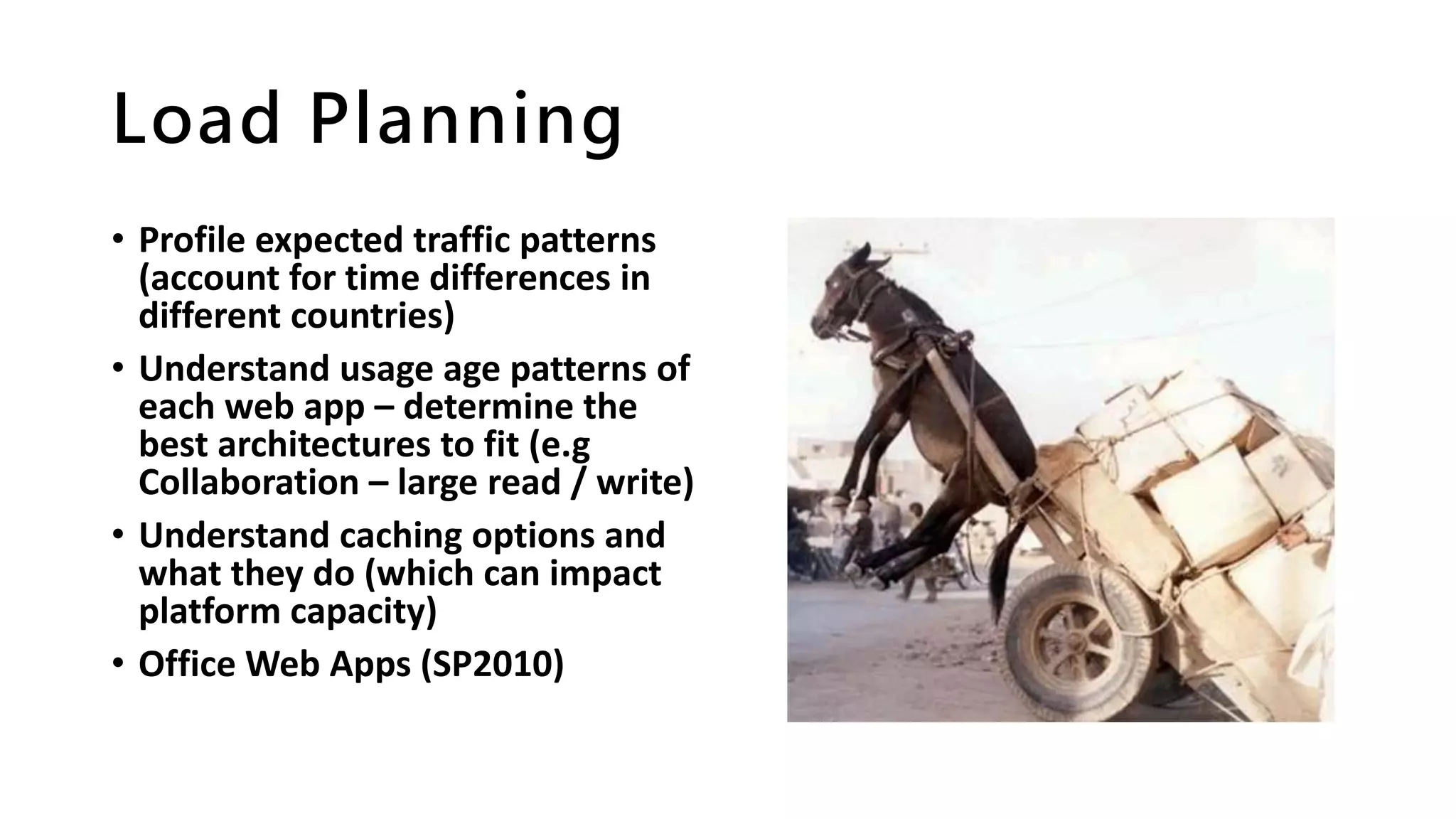 Load Planning
• Profile expected traffic patterns
(account for time differences in
different countries)
• Understand usage age patterns of
each web app – determine the
best architectures to fit (e.g
Collaboration – large read / write)
• Understand caching options and
what they do (which can impact
platform capacity)
• Office Web Apps (SP2010)
 