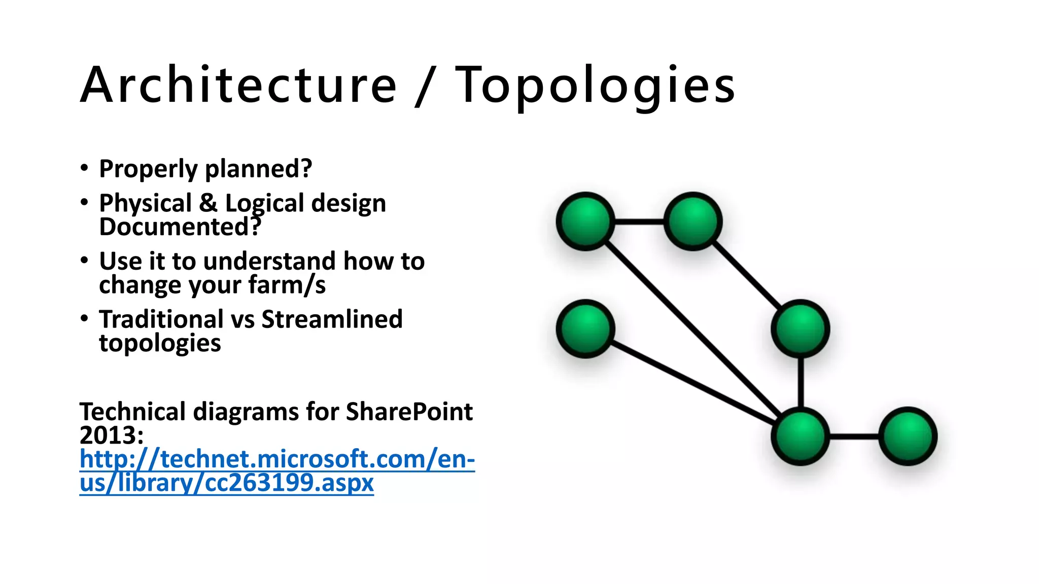 Architecture / Topologies
• Properly planned?
• Physical & Logical design
Documented?
• Use it to understand how to
change your farm/s
• Traditional vs Streamlined
topologies
Technical diagrams for SharePoint
2013:
http://technet.microsoft.com/en-
us/library/cc263199.aspx
 