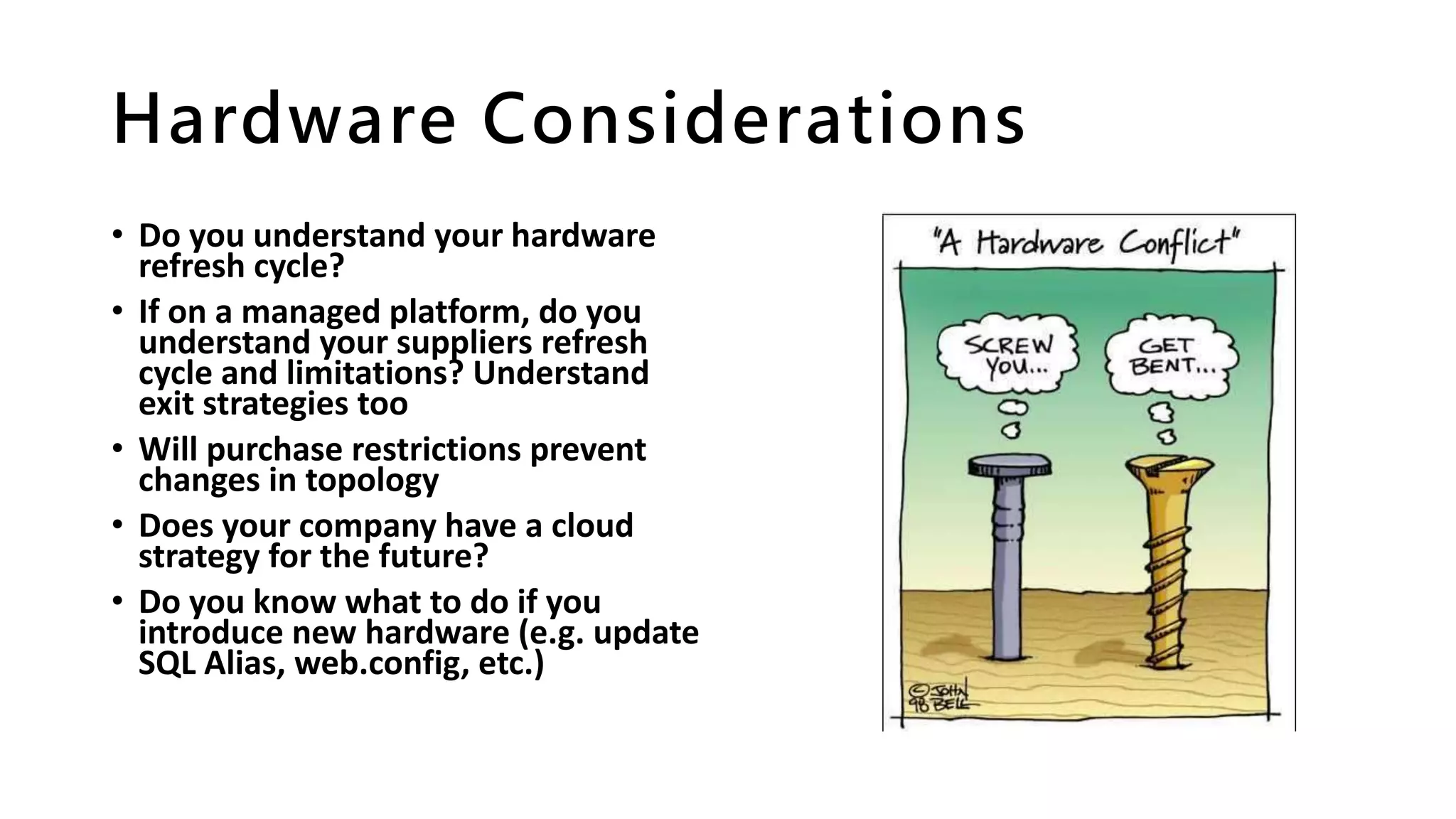 Hardware Considerations
• Do you understand your hardware
refresh cycle?
• If on a managed platform, do you
understand your suppliers refresh
cycle and limitations? Understand
exit strategies too
• Will purchase restrictions prevent
changes in topology
• Does your company have a cloud
strategy for the future?
• Do you know what to do if you
introduce new hardware (e.g. update
SQL Alias, web.config, etc.)
 