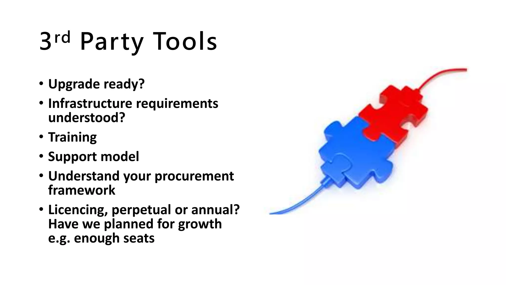 3rd Party Tools
• Upgrade ready?
• Infrastructure requirements
understood?
• Training
• Support model
• Understand your procurement
framework
• Licencing, perpetual or annual?
Have we planned for growth
e.g. enough seats
 