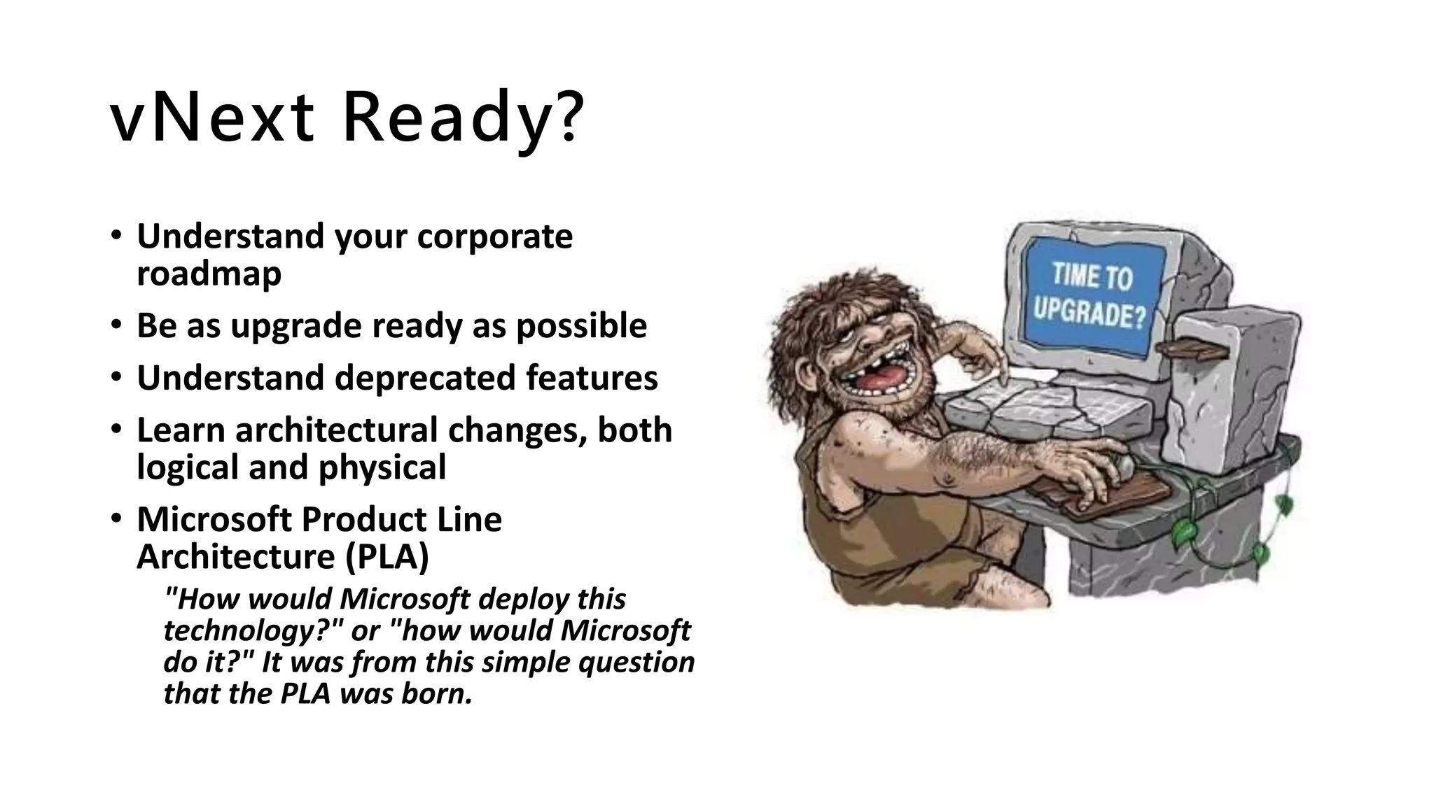 vNext Ready?
• Understand your corporate
roadmap
• Be as upgrade ready as possible
• Understand deprecated features
• Learn architectural changes, both
logical and physical
• Microsoft Product Line
Architecture (PLA)
"How would Microsoft deploy this
technology?" or "how would Microsoft
do it?" It was from this simple question
that the PLA was born.
 