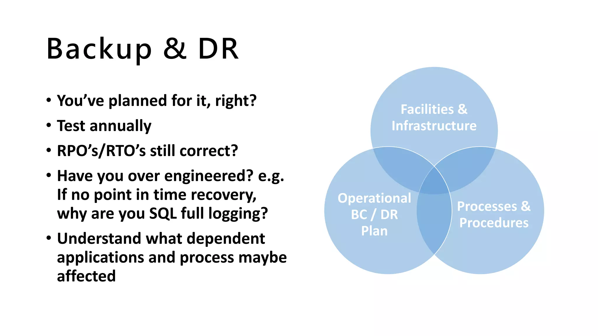 Backup & DR
• You’ve planned for it, right?
• Test annually
• RPO’s/RTO’s still correct?
• Have you over engineered? e.g.
If no point in time recovery,
why are you SQL full logging?
• Understand what dependent
applications and process maybe
affected
Facilities &
Infrastructure
Processes &
Procedures
Operational
BC / DR
Plan
 