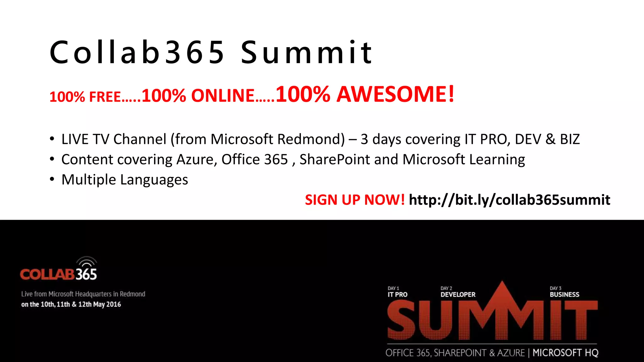 Collab365 Summit
100% FREE…..100% ONLINE…..100% AWESOME!
• LIVE TV Channel (from Microsoft Redmond) – 3 days covering IT PRO, DEV & BIZ
• Content covering Azure, Office 365 , SharePoint and Microsoft Learning
• Multiple Languages
SIGN UP NOW! http://bit.ly/collab365summit
 