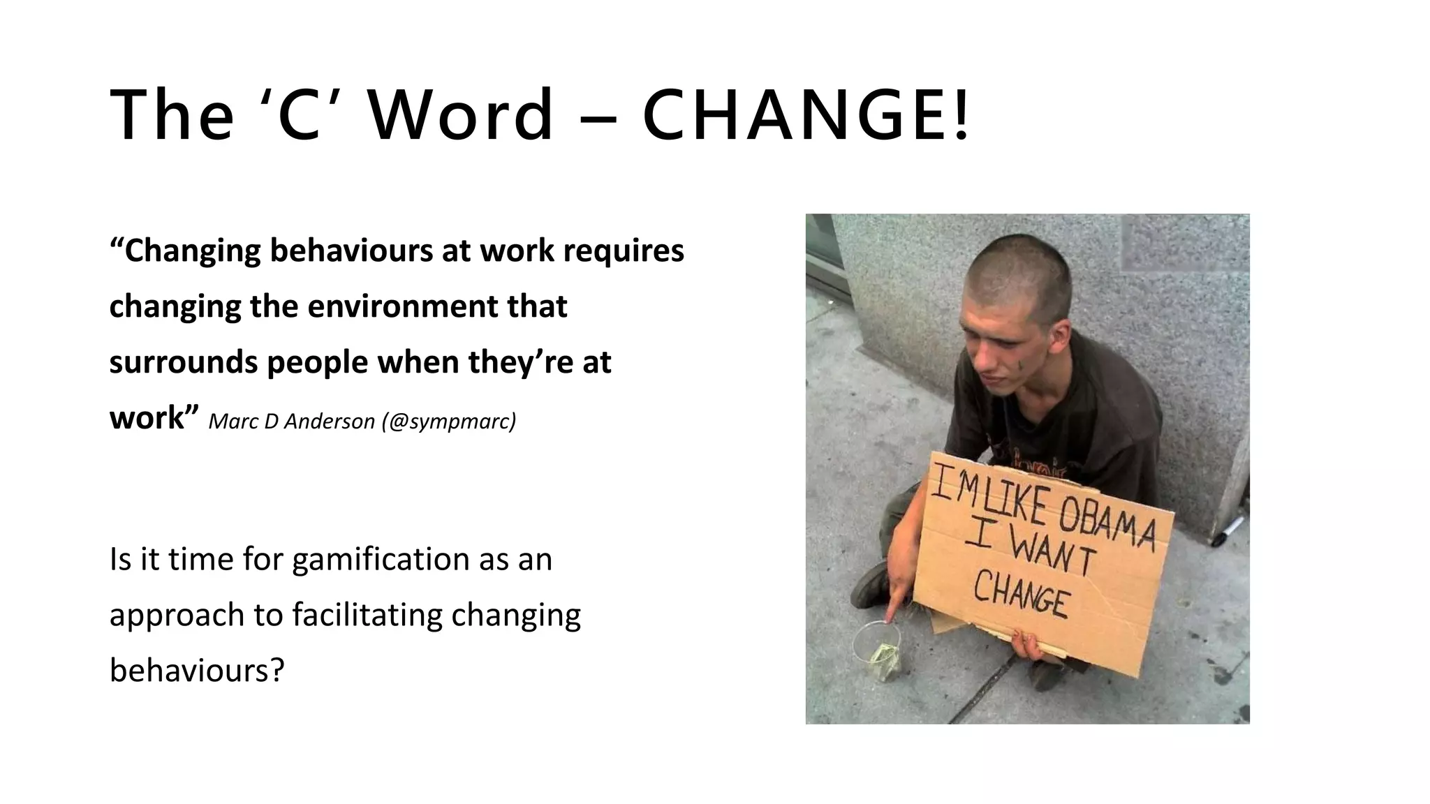 The ‘C’ Word – CHANGE!
“Changing behaviours at work requires
changing the environment that
surrounds people when they’re at
work” Marc D Anderson (@sympmarc)
Is it time for gamification as an
approach to facilitating changing
behaviours?
 