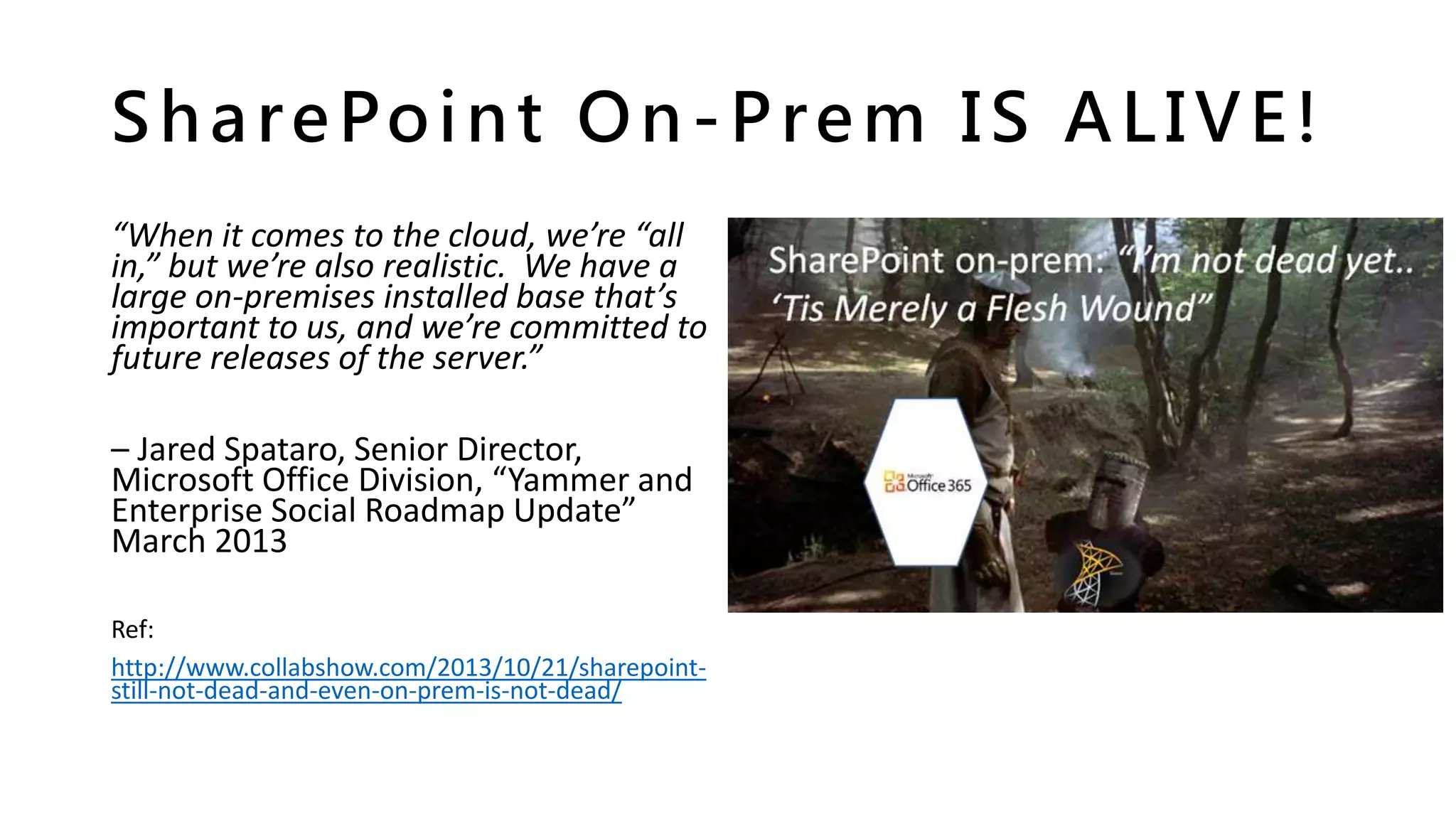 SharePoint On-Prem IS ALIVE!
“When it comes to the cloud, we’re “all
in,” but we’re also realistic. We have a
large on-premises installed base that’s
important to us, and we’re committed to
future releases of the server.”
– Jared Spataro, Senior Director,
Microsoft Office Division, “Yammer and
Enterprise Social Roadmap Update”
March 2013
Ref:
http://www.collabshow.com/2013/10/21/sharepoint-
still-not-dead-and-even-on-prem-is-not-dead/
 