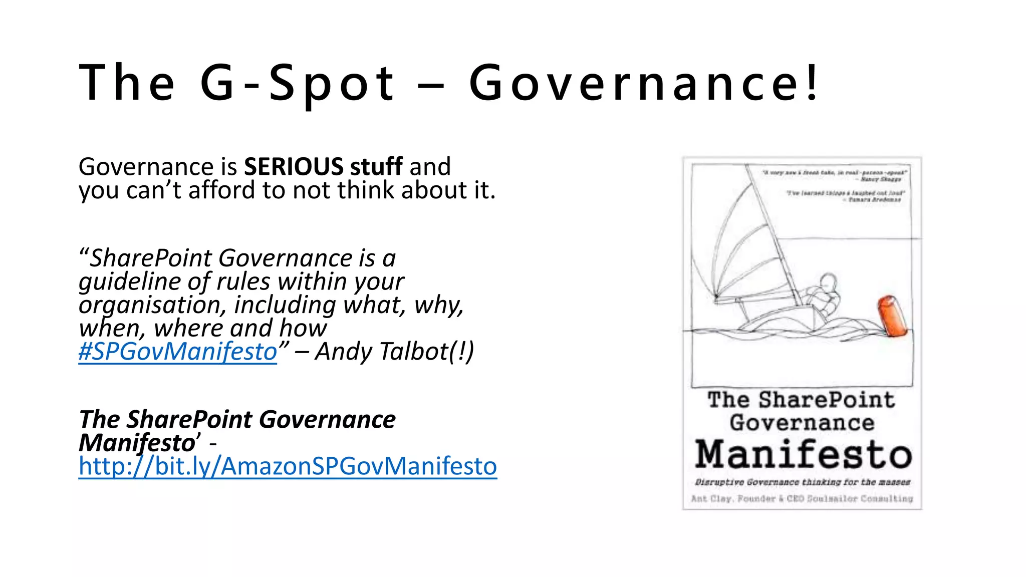 The G-Spot – Governance!
Governance is SERIOUS stuff and
you can’t afford to not think about it.
“SharePoint Governance is a
guideline of rules within your
organisation, including what, why,
when, where and how
#SPGovManifesto” – Andy Talbot(!)
The SharePoint Governance
Manifesto’ -
http://bit.ly/AmazonSPGovManifesto
 