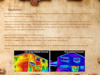 Insulation
It’s important tounderstand Heat Energy Flows in a building tounderstand insulation. Insulation primarilyis designed toprevent
heat transfer fromconduction andradiation.
Resistance toconduction is measured by R-value (high thermal resistance =high R-value); Resistance to radiative heat transfer is
measured by emissivity (high resistance =lowemissivity andhigh reflectance). Conduction is the dominant factor when materials
aretouching each other; when there is an airgapbetween materials, radiationbecomes important. Convection usually only
becomes an issue when significant airpockets areinvolved.
Materials used forinsulation fallinto two broadcategories:
Fibrous or cellular products –These resist conduction andcan be either inorganic (such as glass, rockwool, slag wool, perlite, or
vermiculite) ororganic ( such as cotton, synthetic fibers,cork, foamed rubber, orpolystyrene).
Metallic or metalized organic reflective membranes - These block radiation heat transfer and must face an airspace tobe
effective.
 