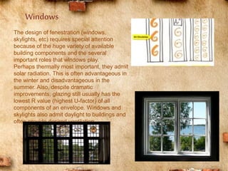 The design of fenestration (windows,
skylights, etc) requires special attention
because of the huge variety of available
building components and the several
important roles that windows play.
Perhaps thermally most important, they admit
solar radiation. This is often advantageous in
the winter and disadvantageous in the
summer. Also, despite dramatic
improvements, glazing still usually has the
lowest R value (highest U-factor) of all
components of an envelope. Windows and
skylights also admit daylight to buildings and
often provide desired ventilation.
Windows
 