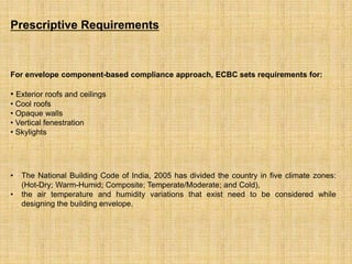 For envelope component-based compliance approach, ECBC sets requirements for:
• Exterior roofs and ceilings
• Cool roofs
• Opaque walls
• Vertical fenestration
• Skylights
• The National Building Code of India, 2005 has divided the country in five climate zones:
(Hot-Dry; Warm-Humid; Composite; Temperate/Moderate; and Cold),
• the air temperature and humidity variations that exist need to be considered while
designing the building envelope.
Prescriptive Requirements
 