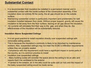 Substantial Contact
• It is recommended that insulation be installed in a permanent manner and in
substantial contact with the inside surface of the construction assembly. If the
insulation does not entirely fill the cavity, the air gap should be on the outside
surface.
• Maintaining substantial contact is particularly important (and problematic) for batt
insulation installed between floor joists. Without proper support, gravity will cause the
insulation to fall away from the floor surface, leaving an air gap above the insulation.
• Air currents will ultimately find their way to the gap, and when they do, the
effectiveness of the insulation will be substantially reduced.
Insulation Above Suspended Ceilings
• It is not good practice to install insulation directly over suspended ceilings with
removable ceiling panels.
• This is because the insulation’s continuity is likely to be disturbed by maintenance
workers. Also, suspended ceilings may not meet the ECBC’s infiltration requirements
unless they are properly sealed.
• Compliance with this requirement could have a significant impact in some parts of
the country, as it is common practice to install
• insulation over suspended ceilings
• . Many building codes will consider the space above the ceiling to be an attic and
require that it be ventilated to the exterior.
• If vented to the exterior, air in the attic could be quite cold (or hot) and the impact of
the leaky suspended ceiling would be made worse.
 