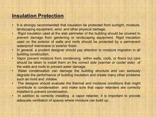 Insulation Protection
• It is strongly recommended that insulation be protected from sunlight, moisture,
landscaping equipment, wind, and other physical damage.
• Rigid insulation used at the slab perimeter of the building should be covered to
prevent damage from gardening or landscaping equipment. Rigid insulation
used on the exterior of walls and roofs should be protected by a permanent
waterproof membrane or exterior finish.
• In general, a prudent designer should pay attention to moisture migration in all
building construction.
• Vapor prevent moisture from condensing within walls, roofs, or floors but care
should be taken to install them on the correct side (warmer or cooler side) of
the walls and roofs to prevent water damage.
• Water condensation can damage the building structure and can seriously
degrade the performance of building insulation and create many other problems
such as mold and mildew.
• The designer should evaluate the thermal and moisture conditions that might
contribute to condensation and make sure that vapor retarders are correctly
installed to prevent condensation.
• In addition to correctly installing a vapor retarder, it is important to provide
adequate ventilation of spaces where moisture can build up.
 