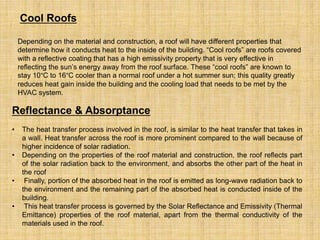 Cool Roofs
Depending on the material and construction, a roof will have different properties that
determine how it conducts heat to the inside of the building. “Cool roofs” are roofs covered
with a reflective coating that has a high emissivity property that is very effective in
reflecting the sun’s energy away from the roof surface. These “cool roofs” are known to
stay 10°C to 16°C cooler than a normal roof under a hot summer sun; this quality greatly
reduces heat gain inside the building and the cooling load that needs to be met by the
HVAC system.
Reflectance & Absorptance
• The heat transfer process involved in the roof, is similar to the heat transfer that takes in
a wall. Heat transfer across the roof is more prominent compared to the wall because of
higher incidence of solar radiation.
• Depending on the properties of the roof material and construction, the roof reflects part
of the solar radiation back to the environment, and absorbs the other part of the heat in
the roof
• Finally, portion of the absorbed heat in the roof is emitted as long-wave radiation back to
the environment and the remaining part of the absorbed heat is conducted inside of the
building.
• This heat transfer process is governed by the Solar Reflectance and Emissivity (Thermal
Emittance) properties of the roof material, apart from the thermal conductivity of the
materials used in the roof.
 