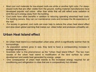 • Most cool roof materials for low-sloped roofs are white or another light color. For steep-
sloped roofs that are often visible from the ground, roofing material manufacturers have
developed popular roof colors other than white that will still reflect solar radiation or
emit the sun’s energy away from the building.
• Cool roofs have other benefits in addition to reducing operating absorbed heat costs.
For building owners, they can cut maintenance costs and increase the life expectancy of
the roof.
• For society in general, cool roofs can even help to reduce the urban heat island effect
and slow down global warming that makes our cities hotter and produces unhealthy air.
Urban Heat Island effect
• An Urban Heat Island is a metropolitan urban area, which is significantly warmer than its
surroundings.
• As population centers grow in size, they tend to have a corresponding increase in
average temperature.
• Scientists refer to this phenomenon as the “Urban Heat Island Effect”. The two main
causes of the urban heat island is modification of the land surface by urban
development and waste heat generated by energy usage.
• One consequence of urban heat islands is the increased energy required for air
conditioning and refrigeration in cities that are in comparatively hot climates.
 