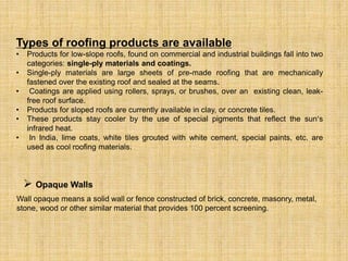 Types of roofing products are available
• Products for low-slope roofs, found on commercial and industrial buildings fall into two
categories: single-ply materials and coatings.
• Single-ply materials are large sheets of pre-made roofing that are mechanically
fastened over the existing roof and sealed at the seams.
• Coatings are applied using rollers, sprays, or brushes, over an existing clean, leak-
free roof surface.
• Products for sloped roofs are currently available in clay, or concrete tiles.
• These products stay cooler by the use of special pigments that reflect the sun’s
infrared heat.
• In India, lime coats, white tiles grouted with white cement, special paints, etc. are
used as cool roofing materials.
 Opaque Walls
Wall opaque means a solid wall or fence constructed of brick, concrete, masonry, metal,
stone, wood or other similar material that provides 100 percent screening.
 