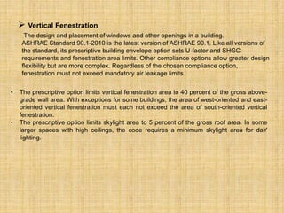 • The prescriptive option limits vertical fenestration area to 40 percent of the gross above-
grade wall area. With exceptions for some buildings, the area of west-oriented and east-
oriented vertical fenestration must each not exceed the area of south-oriented vertical
fenestration.
• The prescriptive option limits skylight area to 5 percent of the gross roof area. In some
larger spaces with high ceilings, the code requires a minimum skylight area for daY
lighting.
 Vertical Fenestration
The design and placement of windows and other openings in a building.
ASHRAE Standard 90.1-2010 is the latest version of ASHRAE 90.1. Like all versions of
the standard, its prescriptive building envelope option sets U-factor and SHGC
requirements and fenestration area limits. Other compliance options allow greater design
flexibility but are more complex. Regardless of the chosen compliance option,
fenestration must not exceed mandatory air leakage limits.
 