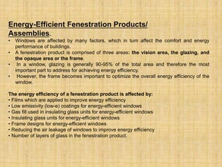 Energy-Efficient Fenestration Products/
Assemblies.
• Windows are affected by many factors, which in turn affect the comfort and energy
performance of buildings.
• A fenestration product is comprised of three areas: the vision area, the glazing, and
the opaque area or the frame.
• In a window, glazing is generally 90-95% of the total area and therefore the most
important part to address for achieving energy efficiency.
• However, the frame becomes important to optimize the overall energy efficiency of the
window.
The energy efficiency of a fenestration product is affected by:
• Films which are applied to improve energy efficiency
• Low emissivity (low-e) coatings for energy-efficient windows
• Gas fill used in insulating glass units for energy-efficient windows
• Insulating glass units for energy-efficient windows
• Frame designs for energy-efficient windows
• Reducing the air leakage of windows to improve energy efficiency
• Number of layers of glass in the fenestration product.
 
