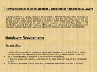 • A building element is usually composed of a number of different materials. When materials are
placed in series, their thermal resistances are added so that the same area will conduct less
energy for a given temperature difference. Formation of air film at the surface of wall or roof, due
to convection movements of air, also provides resistance to the heat flow, similar to the
construction material. The total resistance of the wall or roof includes all of the resistances of the
individual materials that make it up as well as both the internal and external air-film resistance.
Thermal Resistance of an Element Consisting of Homogenous Layers
Mandatory Requirements
Fenestration
• Heat transfer across glazing products or fenestration (windows, door, and skylights) is similar to
the heat transfer that takes place across walls and roofs through conduction and convection.
• So, U-factor of glazing is analogous to the U-factor of wall assembly.
• In addition, direct solar radiation contributes to the solar heat gain through the fenestration
system.
• Fenestration and doors must be rated using procedures and methods specified in the ECBC
 