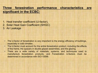 Three fenestration performance characteristics are
significant in the ECBC:
1. Heat transfer coefficient (U-factor),
2. Solar Heat Gain Coefficient (SHGC)
3. Air Leakage
• The U-factor of fenestration is very important to the energy efficiency of buildings,
especially in cold climates .
• The U-factor must account for the entire fenestration product, including the effects
of the frame, the spacers in double glazed assemblies, and the glazing.
• There are a wide variety of materials, systems, and techniques used to
manufacture fenestration products, and Fenestration U-factors must be
determined in accordance with ISO-15099.
 
