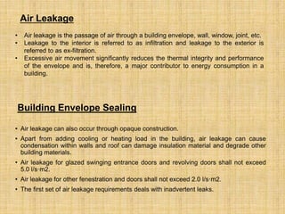 • Air leakage can also occur through opaque construction.
• Apart from adding cooling or heating load in the building, air leakage can cause
condensation within walls and roof can damage insulation material and degrade other
building materials.
• Air leakage for glazed swinging entrance doors and revolving doors shall not exceed
5.0 l/s·m2.
• Air leakage for other fenestration and doors shall not exceed 2.0 l/s·m2.
• The first set of air leakage requirements deals with inadvertent leaks.
• Air leakage is the passage of air through a building envelope, wall, window, joint, etc.
• Leakage to the interior is referred to as infiltration and leakage to the exterior is
referred to as ex-filtration.
• Excessive air movement significantly reduces the thermal integrity and performance
of the envelope and is, therefore, a major contributor to energy consumption in a
building.
Building Envelope Sealing
Air Leakage
 