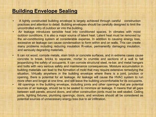 • A tightly constructed building envelope is largely achieved through careful construction
practices and attention to detail. Building envelopes should be carefully designed to limit the
uncontrolled entry of outdoor air into the building.
• Air leakage introduces sensible heat into conditioned spaces. In climates with moist
outdoor conditions, it is also a major source of latent heat. Latent heat must be removed by
the air-conditioning system at considerable expense. In addition to causing energy loss,
excessive air leakage can cause condensation to form within and on walls. This can create
many problems including reducing insulation R-value, permanently damaging insulation,
and seriously degrading materials.
Building Envelope Sealing
• It can rot wood, corrode metals, stain brick or concrete surfaces, and in extreme cases cause
concrete to break, bricks to separate, mortar to crumble and sections of a wall to fall
jeopardizing the safety of occupants. It can corrode structural steel, re-bar, and metal hangars
and bolts with very serious safety and maintenance consequences. Moisture accumulation in
building materials can lead to the formation of mold that may require extensive remedying the
situation. Virtually anywhere in the building envelope where there is a joint, junction or
opening, there is potential for air leakage. Air leakage will cause the HVAC system to run
more often and longer at one time, and still leave the building uncomfortable for its occupants.
• All openings in the building envelope, including joints and other openings that are potential
sources of air leakage, should be to be sealed to minimize air leakage. It means that all gaps
between wall panels, around doors, and other construction joints must be well sealed. Ceiling
joints, lighting fixtures, plumbing openings, doors, and windows should all be considered as
potential sources of unnecessary energy loss due to air infiltration.
 