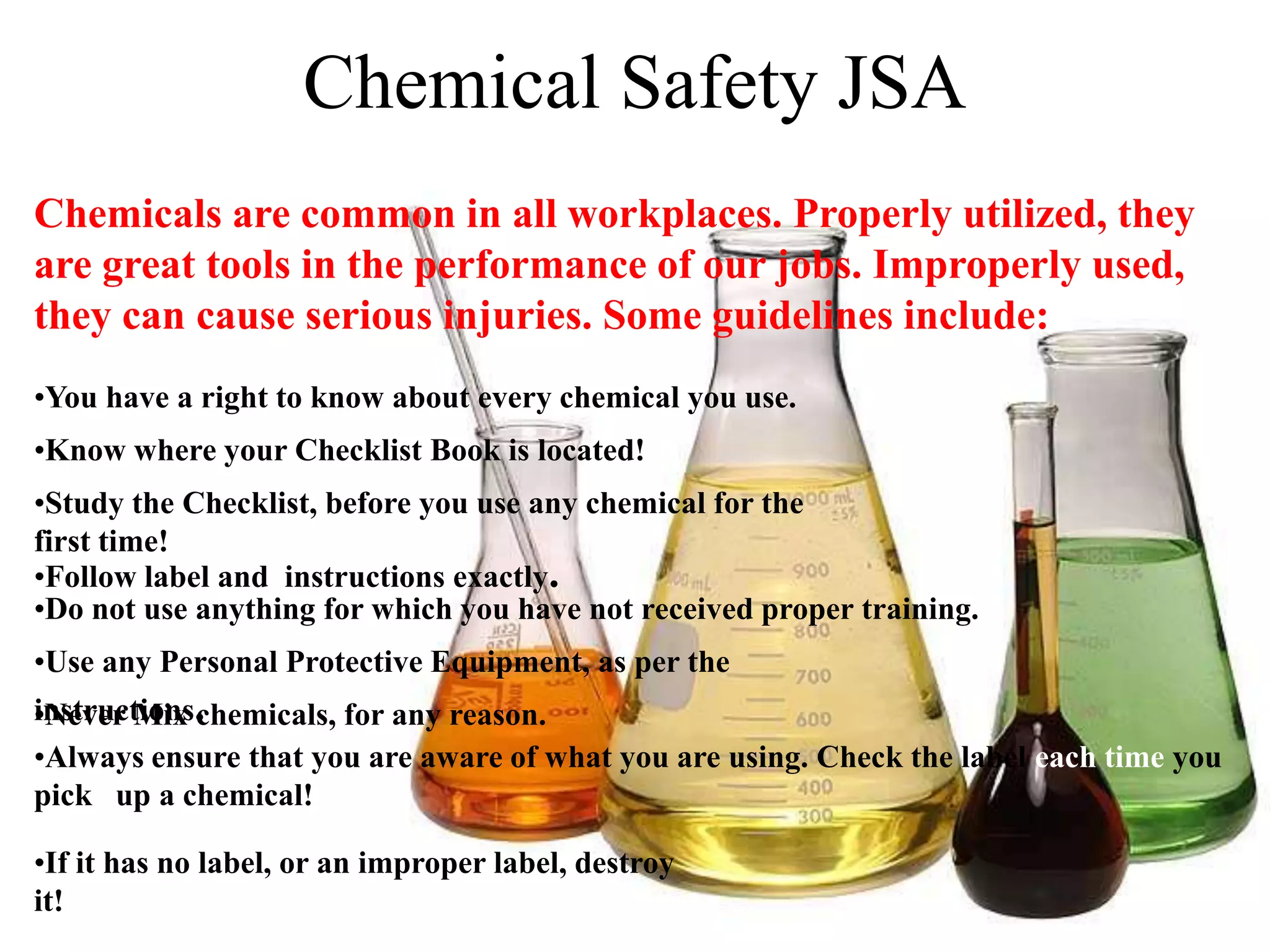 Chemical Safety JSA
Chemicals are common in all workplaces. Properly utilized, they
are great tools in the performance of our jobs. Improperly used,
they can cause serious injuries. Some guidelines include:
•You have a right to know about every chemical you use.
•Know where your Checklist Book is located!
•Study the Checklist, before you use any chemical for the
first time!
•Follow label and instructions exactly.
•Do not use anything for which you have not received proper training.
•Use any Personal Protective Equipment, as per the
•Never Mix .
instructions chemicals, for any reason.
•Always ensure that you are aware of what you are using. Check the label each time you
pick up a chemical!

•If it has no label, or an improper label, destroy
it!
 