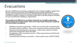 Evacuations
Because of differences in design, construction, fire-resistant qualities, height, floor
layout, usage and occupancy, each building presents unique problems in
emergency evacuations. For this reason, the information in this course should be
considered a guide to effective evacuation rather than a specific program standard
for any one particular building or organization.
Successful and efficient evacuation depends on complete planning
organization and supervision. Here are some basic elements required
for successful evacuation:
• Building evacuation organization - Make sure you know the evacuation plan;
• Evacuation policy and plans - Know your company's policies and procedures;
• Detection and reporting of an emergency - Know when and how to detect
and report emergencies. Know the signs;
• Coordination of the evacuation process - Follow instructions set forth by the
building manager;
• Communication during an evacuation - Listen and be aware, DON'T PANIC.
(c)2011 FR Training Solutions
11
<11
 
