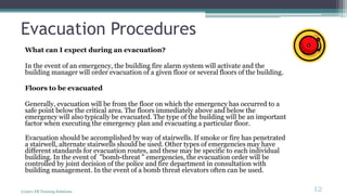 Evacuation Procedures
What can I expect during an evacuation?
In the event of an emergency, the building fire alarm system will activate and the
building manager will order evacuation of a given floor or several floors of the building.
Floors to be evacuated
Generally, evacuation will be from the floor on which the emergency has occurred to a
safe point below the critical area. The floors immediately above and below the
emergency will also typically be evacuated. The type of the building will be an important
factor when executing the emergency plan and evacuating a particular floor.
Evacuation should be accomplished by way of stairwells. If smoke or fire has penetrated
a stairwell, alternate stairwells should be used. Other types of emergencies may have
different standards for evacuation routes, and these may be specific to each individual
building. In the event of "bomb-threat " emergencies, the evacuation order will be
controlled by joint decision of the police and fire department in consultation with
building management. In the event of a bomb threat elevators often can be used.
(c)2011 FR Training Solutions
12
<12
 