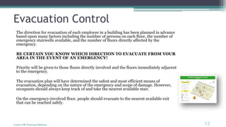 Evacuation Control
The direction for evacuation of each employee in a building has been planned in advance
based upon many factors including the number of persons on each floor, the number of
emergency stairwells available, and the number of floors directly affected by the
emergency.
BE CERTAIN YOU KNOW WHICH DIRECTION TO EVACUATE FROM YOUR
AREA IN THE EVENT OF AN EMERGENCY!
Priority will be given to those floors directly involved and the floors immediately adjacent
to the emergency.
The evacuation plan will have determined the safest and most efficient means of
evacuation, depending on the nature of the emergency and scope of damage. However,
occupants should always keep track of and take the nearest available stair.
On the emergency-involved floor, people should evacuate to the nearest available exit
that can be reached safely.
(c)2011 FR Training Solutions
13
<13
 