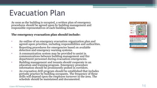 Evacuation Plan
As soon as the building is occupied, a written plan of emergency
procedures should be agreed upon by building management and
responsible representatives of each building tenant.
The emergency evacuation plan should include:
• An outline of an emergency evacuation organization plan and
agreed-upon priorities, including responsibilities and authorities.
• Reporting procedures for emergencies based on available
detection and emergency warning systems.
• A communication system may be provided to assist in
communications between building management and fire
department personnel during evacuation emergencies.
• Building management and tenants should cooperate in an
education and training program. Emergency procedure
information should be prominently posted in corridors.
• An evacuation drill program should be established that includes
periodic practice by building occupants. The frequency of these
drills will depend upon the employee turnover in the area. The
schedule should be maintained and documented.
(c)2011 FR Training Solutions
14
<14
 