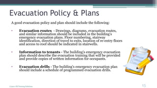 Evacuation Policy & Plans
A good evacuation policy and plan should include the following:
• Evacuation routes - Drawings, diagrams, evacuation routes,
and similar information should be included in the building's
emergency evacuation plans. Floor numbering, stairway
identification, direction of travel to exits, location of re-entry floors
and access to roof should be indicated in stairwells.
• Information to tenants - The building's emergency evacuation
plan should describe the evacuation training that will be provided
and provide copies of written information for occupants.
• Evacuation drills - The building's emergency evacuation plan
should include a schedule of programmed evacuation drills.
(c)2011 FR Training Solutions
15
<15
 
