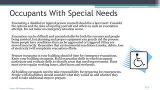 Occupants With Special Needs
Evacuating a disabled or injured person yourself should be a last resort. Consider
the options and the risks of injuring yourself and others in such an evacuation
attempt. Do not make an emergency situation worse.
Evacuation can be difficult and uncomfortable for both the rescuers and people
being assisted, but planning and proper equipment can greatly aid the process.
Some people have conditions that can be aggravated or triggered if they are
moved incorrectly. Remember that environmental conditions (smoke, debris, loss
of electricity) will complicate evacuation efforts.
Prepare occupants in your building ahead of time for emergency evacuations.
Know your building occupants. Hold evacuation drills in which occupants
participate and evaluate drills to identify areas that need improvement. Plans
must cover regular working hours, after hours and weekends.
All building occupants need to take responsibility for preparing for emergencies.
People with disabilities should consider what they would do and whether they
need to take additional steps to prepare.
(c)2011 FR Training Solutions
19
<19
 