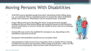 Moving Persons With Disabilities
• ALWAYS remove disabled people from their wheelchairs before lifting them,
e.g., at a stairwell. This is a standard practice to ensure the safety of disabled
people and volunteers. Wheelchairs can be reclaimed later, if possible.
• Proper lifting techniques (bending the knees, keeping the back straight,
holding the person close before lifting and using leg muscles to lift) should be
used to avoid injury to rescuers' backs. Be careful on stairs and rest at landings,
if necessary.
• Certain lifts may need to be modified for emergency use, depending on the
disabilities of persons involved.
• Occupants with disabilities should use an evacuation chair.
• Ask permission of the evacuee if an evacuation chair or similar device is being
considered as an aid in an evacuation. When using such devices, make sure the
person is secured properly. Only use these aids if trained to do so.
(c)2011 FR Training Solutions
20
<20
 