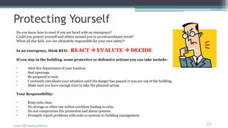Protecting Yourself
Do you know how to react if you are faced with an emergency?
Could you protect yourself and others around you in an extraordinary event?
When all else fails, you are ultimately responsible for your own safety!!
In an emergency, think RED: REACT  EVALUTE  DECIDE
If you stay in the building, some protective or defensive actions you can take include:
• Alert fire department of your location.
• Seal openings.
• Be prepared to wait.
• Constantly reevaluate your situation until the danger has passed or you are out of the building.
• Make sure you have enough time to take the planned action.
Your Responsibility:
• Keep exits clear.
• No storage or other use within corridors leading to exits.
• Do not compromise fire protection and alarm systems.
• Promptly report problems with exits or systems to building management.
(c)2011 FR Training Solutions
21
<21
 