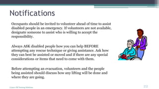 Notifications
Occupants should be invited to volunteer ahead of time to assist
disabled people in an emergency. If volunteers are not available,
designate someone to assist who is willing to accept the
responsibility.
Always ASK disabled people how you can help BEFORE
attempting any rescue technique or giving assistance. Ask how
they can best be assisted or moved and if there are any special
considerations or items that need to come with them.
Before attempting an evacuation, volunteers and the people
being assisted should discuss how any lifting will be done and
where they are going.
(c)2011 FR Training Solutions
22
<22
 