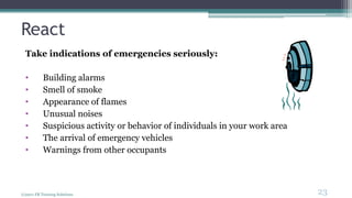React
Take indications of emergencies seriously:
• Building alarms
• Smell of smoke
• Appearance of flames
• Unusual noises
• Suspicious activity or behavior of individuals in your work area
• The arrival of emergency vehicles
• Warnings from other occupants
(c)2011 FR Training Solutions
23
<23
 