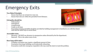 Emergency Exits
Two Main Principles
• Ensure that there are at least two ways out.
• Ensure that exits are within the permitted travel distance.
Exit paths should be:
• Well marked
• Well lighted
• Unobstructed
• Usable at all times
• Evacuation training and drills should be provided by building management to familiarize you with the closest
exits and the safest ways to access them.
Accessible Exits:
• Elevators - DO NOT use elevators in emergencies unless directed by the fire department.
• Stairwell - This is the safest route of exit.
How long will it take?
• Complete evacuation may require a significant amount of time.
• Evacuation from large buildings can be physically exhausting.
• Evacuation could slow emergency responders who may need the stairs to reach the problem.
(c)2011 FR Training Solutions
26
<26
 