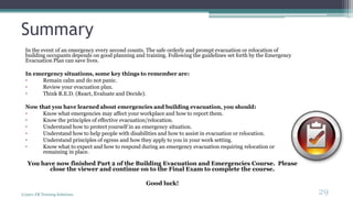 Summary
In the event of an emergency every second counts. The safe orderly and prompt evacuation or relocation of
building occupants depends on good planning and training. Following the guidelines set forth by the Emergency
Evacuation Plan can save lives.
In emergency situations, some key things to remember are:
• Remain calm and do not panic.
• Review your evacuation plan.
• Think R.E.D. (React, Evaluate and Decide).
Now that you have learned about emergencies and building evacuation, you should:
• Know what emergencies may affect your workplace and how to report them.
• Know the principles of effective evacuation/relocation.
• Understand how to protect yourself in an emergency situation.
• Understand how to help people with disabilities and how to assist in evacuation or relocation.
• Understand principles of egress and how they apply to you in your work setting.
• Know what to expect and how to respond during an emergency evacuation requiring relocation or
remaining in place.
You have now finished Part 2 of the Building Evacuation and Emergencies Course. Please
close the viewer and continue on to the Final Exam to complete the course.
Good luck!
(c)2011 FR Training Solutions
29
<29
 