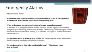 Emergency Alarms
What do alarms mean?
Alarms are used to alert building occupants of most types of emergencies.
Alarms have proven to be effective in saving many lives.
What actions are you expected to take when an alarm is sounded?
In the event of an emergency and an alarm is sounded, you are expected to follow the
emergency plan defined by your building manager. The building's emergency plan should
describe evacuation/relocation training to be provided and copies of written information
furnished to you.
Do you have yours or know where to find it? Emergency evacuation information
should be readily available to all building occupants.
Do you know where this information is located? Who issues voice
instructions?
(c)2011 FR Training Solutions
9
<9
 