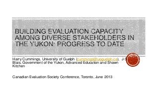Harry Cummings, University of Guelph (cummings@uoguelph.ca), J-S
Blais, Government of the Yukon, Advanced Education and Shawn
Kitchen
Canadian Evaluation Society Conference, Toronto, June 2013
 