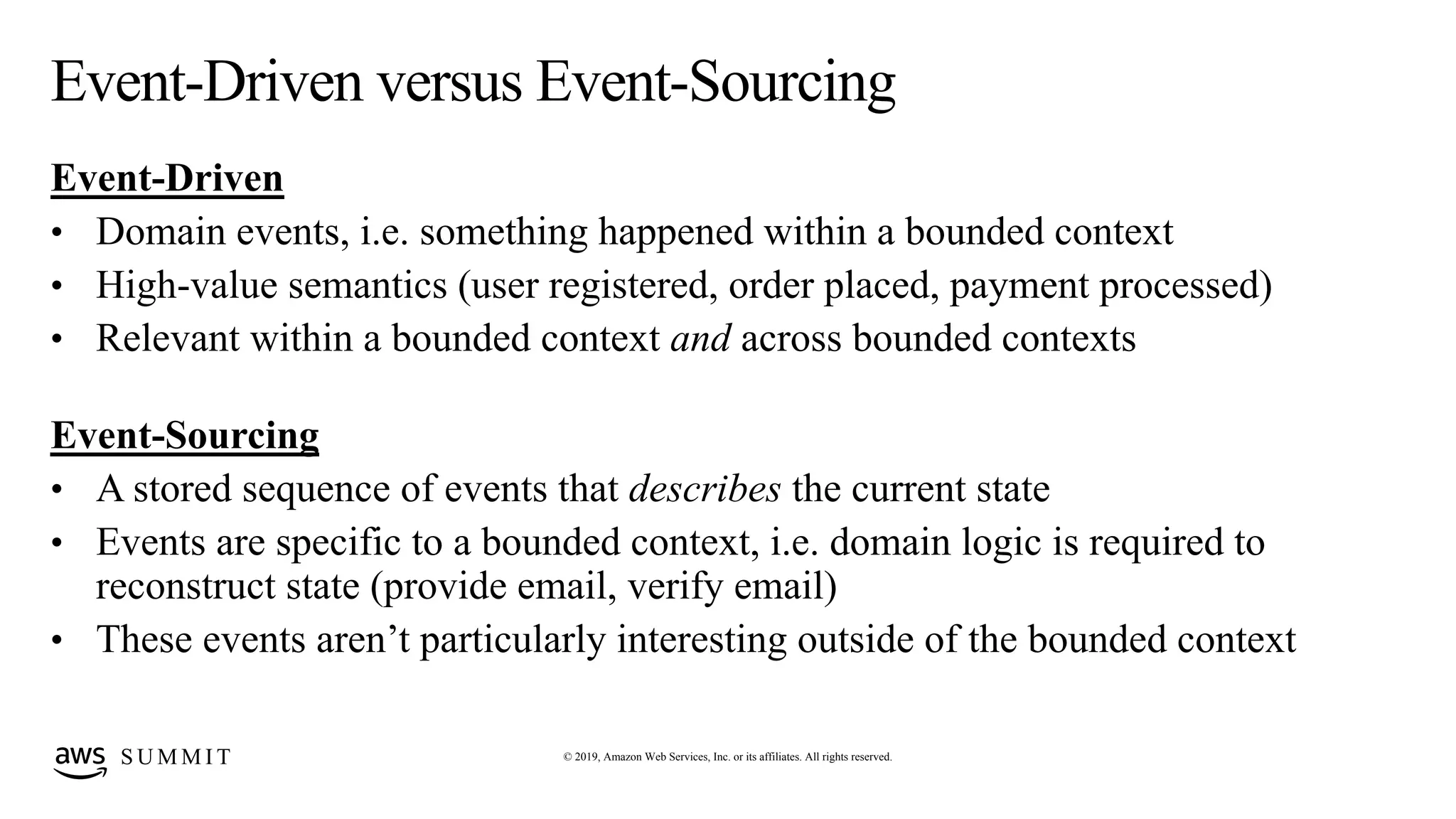 © 2019, Amazon Web Services, Inc. or its affiliates. All rights reserved.S U M M I T
Event-Driven versus Event-Sourcing
Event-Driven
• Domain events, i.e. something happened within a bounded context
• High-value semantics (user registered, order placed, payment processed)
• Relevant within a bounded context and across bounded contexts
Event-Sourcing
• A stored sequence of events that describes the current state
• Events are specific to a bounded context, i.e. domain logic is required to
reconstruct state (provide email, verify email)
• These events aren’t particularly interesting outside of the bounded context
 