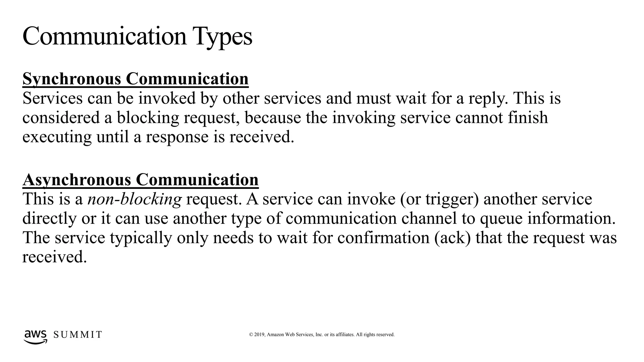 © 2019, Amazon Web Services, Inc. or its affiliates. All rights reserved.S U M M I T
Communication Types
Synchronous Communication
Services can be invoked by other services and must wait for a reply. This is
considered a blocking request, because the invoking service cannot finish
executing until a response is received.
Asynchronous Communication
This is a non-blocking request. A service can invoke (or trigger) another service
directly or it can use another type of communication channel to queue information.
The service typically only needs to wait for confirmation (ack) that the request was
received.
 