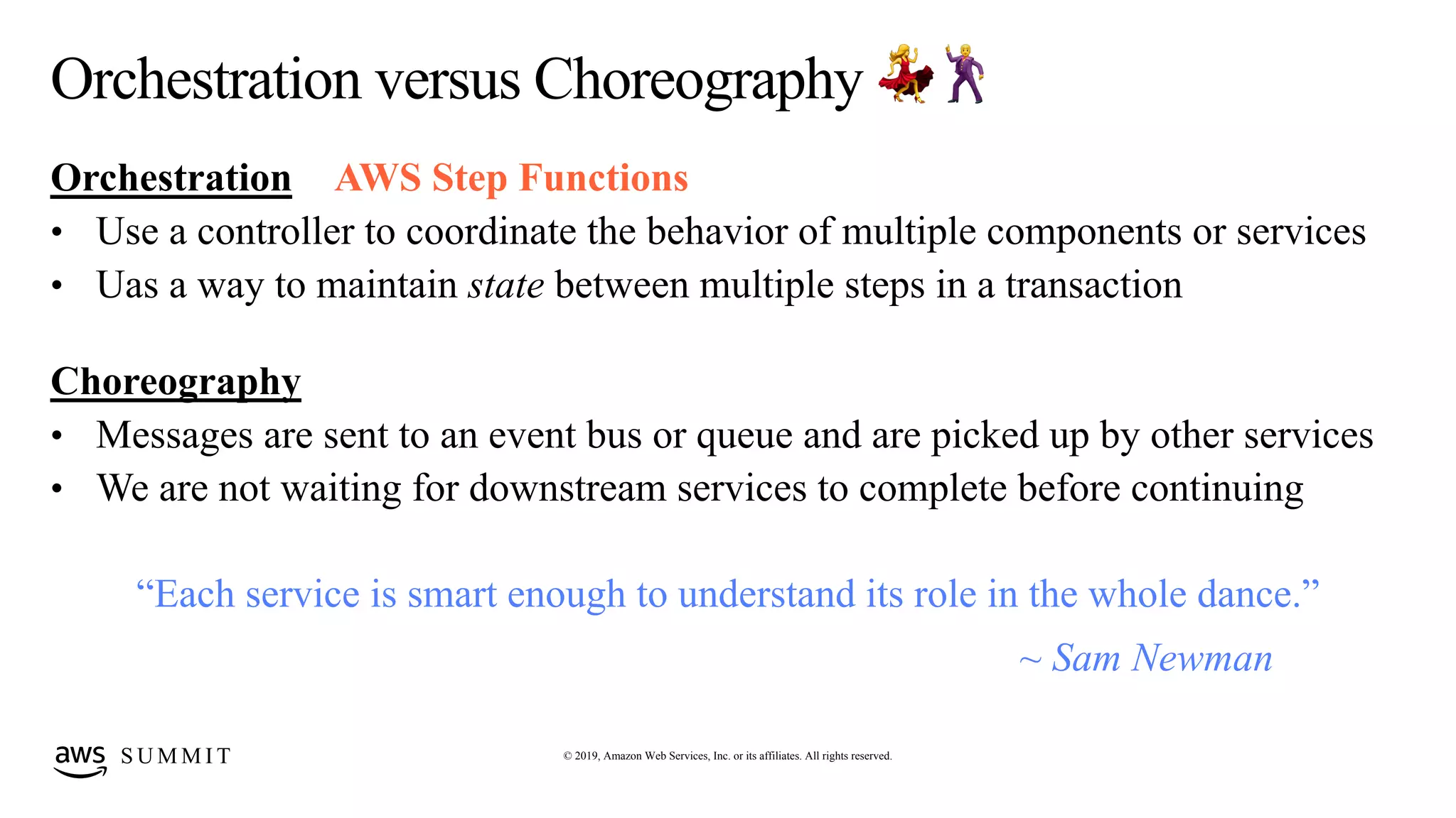 © 2019, Amazon Web Services, Inc. or its affiliates. All rights reserved.S U M M I T
Orchestration versus Choreography 💃🕺
Orchestration
• Use a controller to coordinate the behavior of multiple components or services
• Uas a way to maintain state between multiple steps in a transaction
Choreography
• Messages are sent to an event bus or queue and are picked up by other services
• We are not waiting for downstream services to complete before continuing
“Each service is smart enough to understand its role in the whole dance.”
~ Sam Newman
AWS Step Functions
 