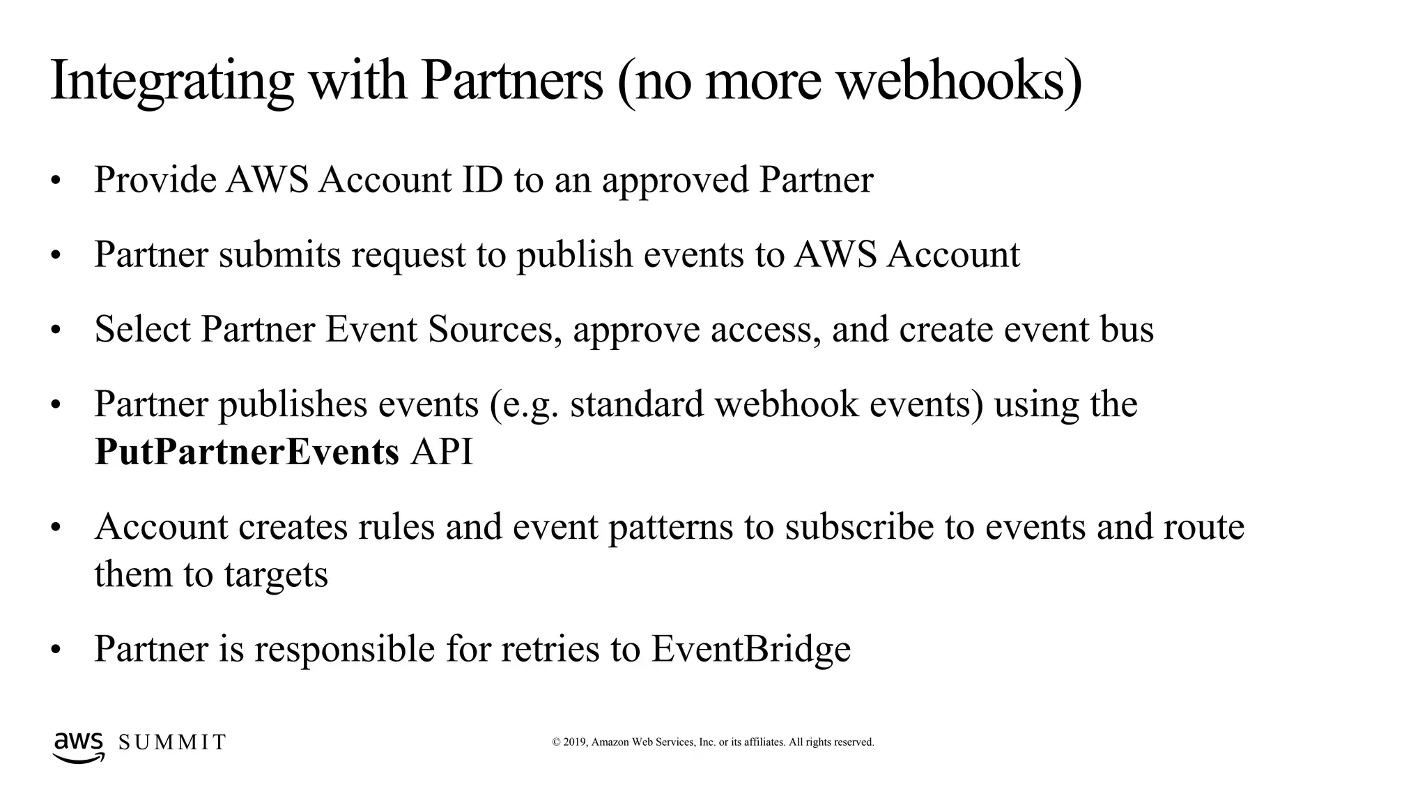 © 2019, Amazon Web Services, Inc. or its affiliates. All rights reserved.S U M M I T
Integrating with Partners (no more webhooks)
• Provide AWS Account ID to an approved Partner
• Partner submits request to publish events to AWS Account
• Select Partner Event Sources, approve access, and create event bus
• Partner publishes events (e.g. standard webhook events) using the
PutPartnerEvents API
• Account creates rules and event patterns to subscribe to events and route
them to targets
• Partner is responsible for retries to EventBridge
 