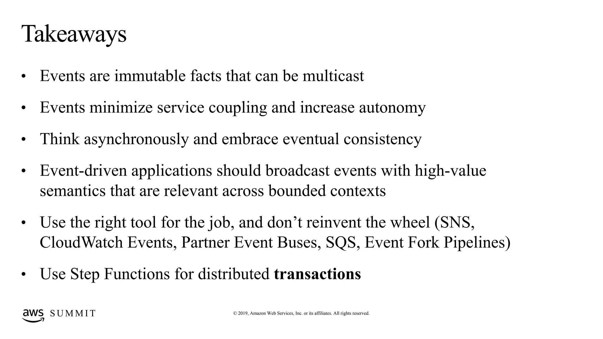 © 2019, Amazon Web Services, Inc. or its affiliates. All rights reserved.S U M M I T
Takeaways
• Events are immutable facts that can be multicast
• Events minimize service coupling and increase autonomy
• Think asynchronously and embrace eventual consistency
• Event-driven applications should broadcast events with high-value
semantics that are relevant across bounded contexts
• Use the right tool for the job, and don’t reinvent the wheel (SNS,
CloudWatch Events, Partner Event Buses, SQS, Event Fork Pipelines)
• Use Step Functions for distributed transactions
 