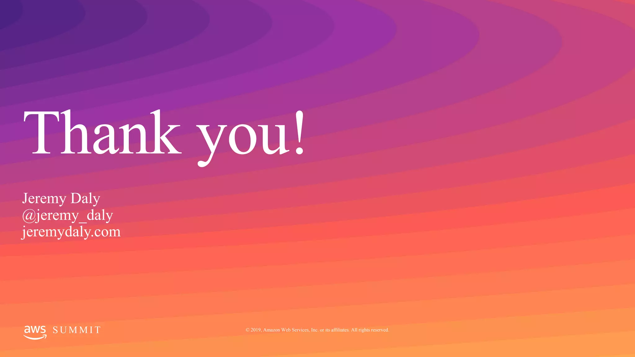 © 2019, Amazon Web Services, Inc. or its affiliates. All rights reserved.S U M M I T
Thank you!
S U M M I T © 2019, Amazon Web Services, Inc. or its affiliates. All rights reserved.
Jeremy Daly
@jeremy_daly
jeremydaly.com
 